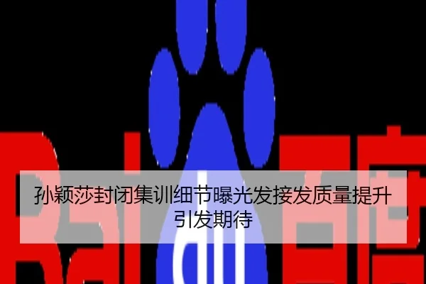 孙颖莎封闭集训细节曝光发接发质量提升引发期待